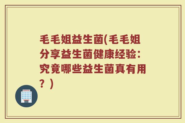 毛毛姐益生菌(毛毛姐分享益生菌健康经验：究竟哪些益生菌真有用？)