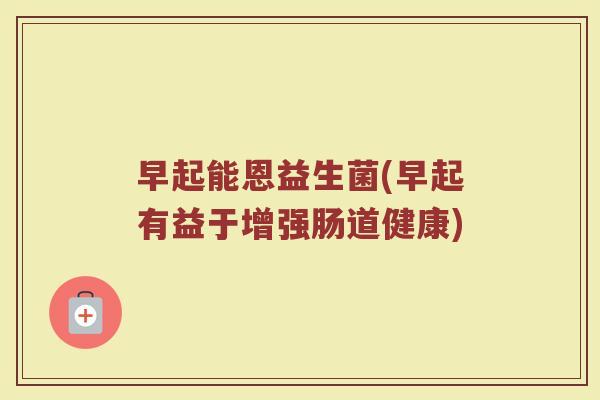 早起能恩益生菌(早起有益于增强肠道健康)