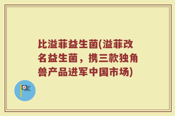 比溢菲益生菌(溢菲改名益生菌，携三款独角兽产品进军中国市场)