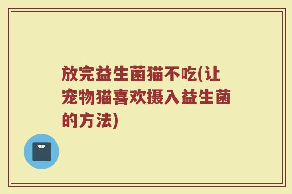放完益生菌猫不吃(让宠物猫喜欢摄入益生菌的方法)