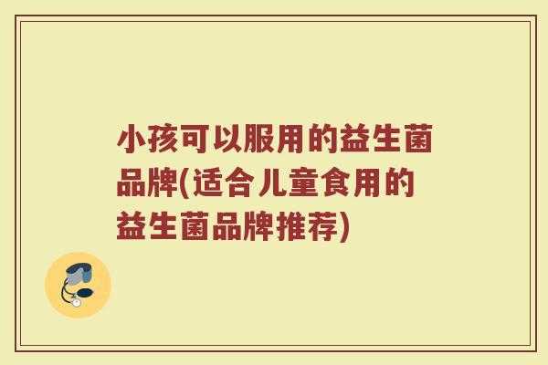 小孩可以服用的益生菌品牌(适合儿童食用的益生菌品牌推荐)