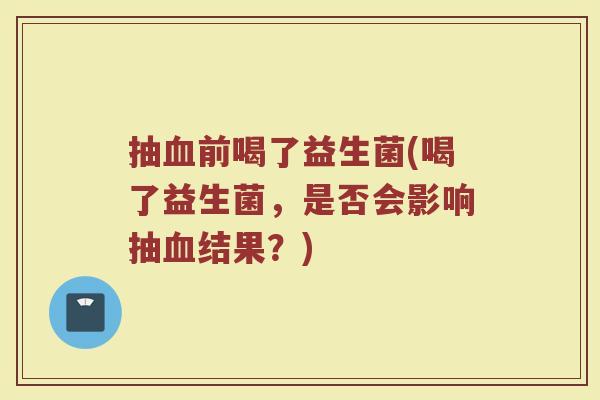 抽血前喝了益生菌(喝了益生菌，是否会影响抽血结果？)
