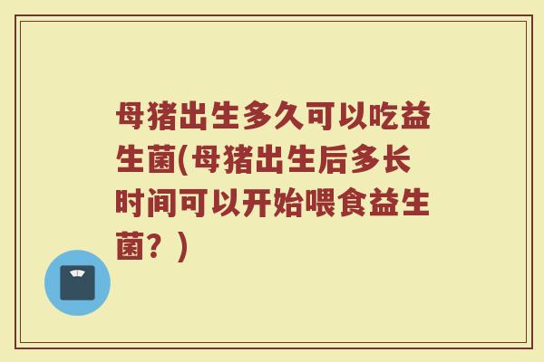 母猪出生多久可以吃益生菌(母猪出生后多长时间可以开始喂食益生菌？)