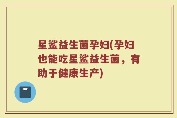 星鲨益生菌孕妇(孕妇也能吃星鲨益生菌，有助于健康生产)