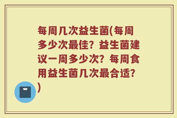 每周几次益生菌(每周多少次最佳？益生菌建议一周多少次？每周食用益生菌几次最合适？)