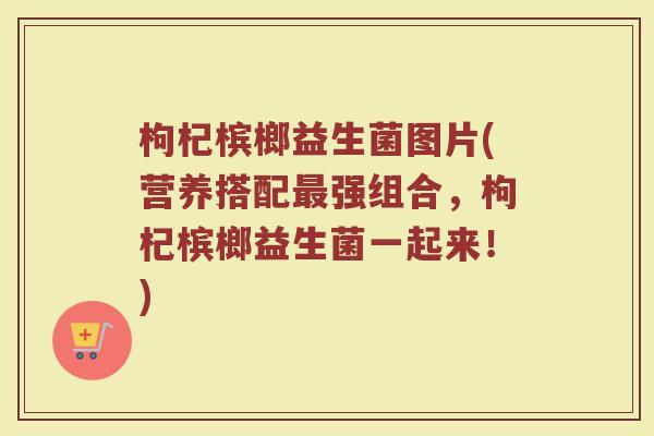 枸杞槟榔益生菌图片(营养搭配最强组合，枸杞槟榔益生菌一起来！)