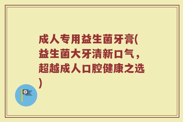 成人专用益生菌牙膏(益生菌大牙清新口气，超越成人口腔健康之选)