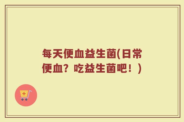 每天便血益生菌(日常便血？吃益生菌吧！)