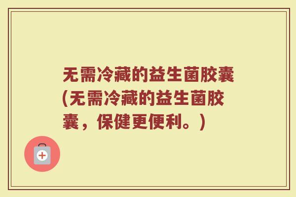 无需冷藏的益生菌胶囊(无需冷藏的益生菌胶囊，保健更便利。)