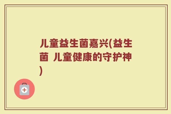 儿童益生菌嘉兴(益生菌 儿童健康的守护神)
