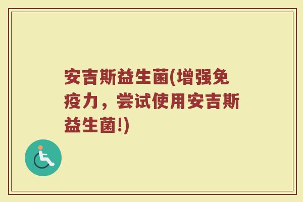 安吉斯益生菌(增强免疫力，尝试使用安吉斯益生菌!)