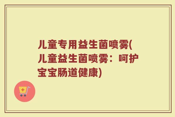 儿童专用益生菌喷雾(儿童益生菌喷雾：呵护宝宝肠道健康)