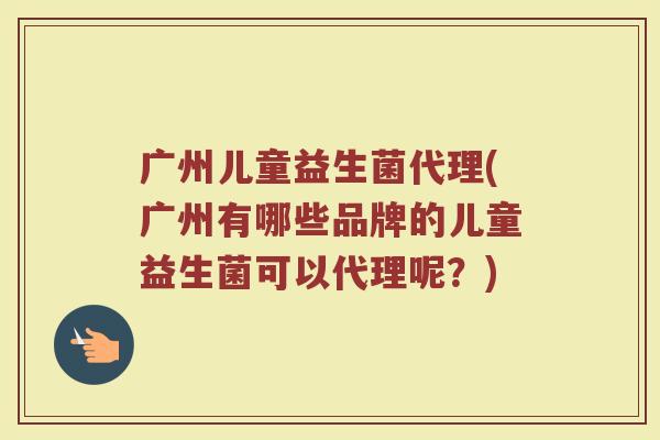 广州儿童益生菌代理(广州有哪些品牌的儿童益生菌可以代理呢？)