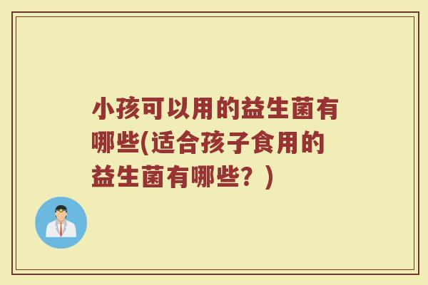 小孩可以用的益生菌有哪些(适合孩子食用的益生菌有哪些？)