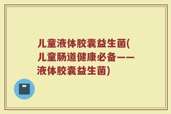 儿童液体胶囊益生菌(儿童肠道健康必备——液体胶囊益生菌)