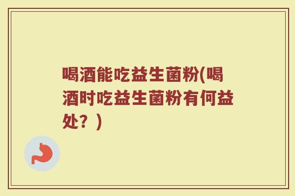 喝酒能吃益生菌粉(喝酒时吃益生菌粉有何益处？)