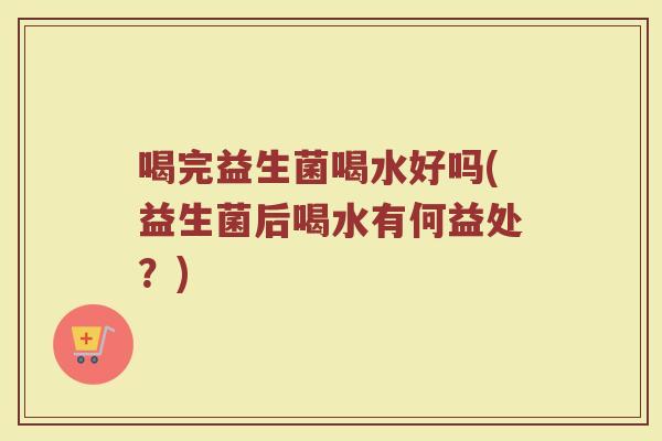 喝完益生菌喝水好吗(益生菌后喝水有何益处?) 喝完益生菌喝水好吗(益生菌后喝水有何益处?)