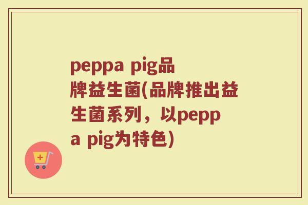 peppa pig品牌益生菌(品牌推出益生菌系列,以peppa pig为特色) peppa pig品牌益生菌(品牌推出益生菌系列,以peppa pig为特色)