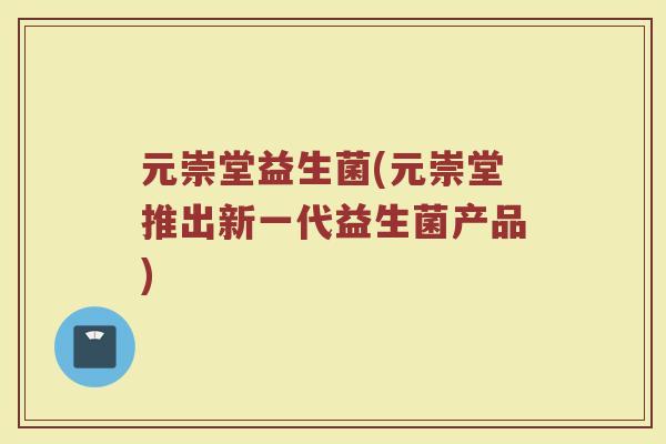 元崇堂益生菌(元崇堂推出新一代益生菌产品) 元崇堂益生菌(元崇堂推出新一代益生菌产品)