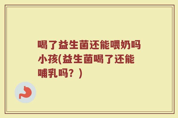喝了益生菌还能喂奶吗小孩(益生菌喝了还能哺乳吗？)