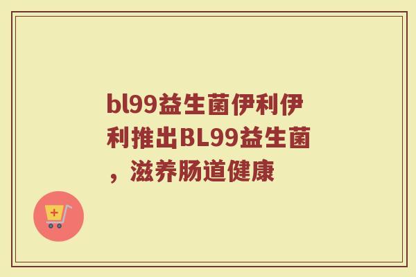 bl99益生菌伊利伊利推出BL99益生菌，滋养肠道健康