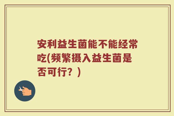 安利益生菌能不能经常吃(频繁摄入益生菌是否可行?) 安利益生菌能不能经常吃(频繁摄入益生菌是否可行?)