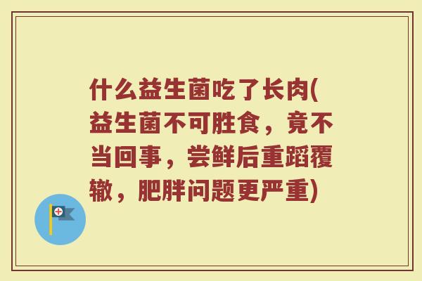什么益生菌吃了长肉(益生菌不可胜食，竟不当回事，尝鲜后重蹈覆辙，肥胖问题更严重)