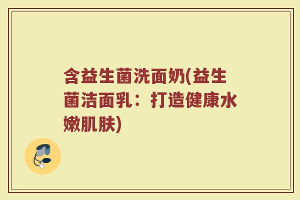 含益生菌洗面奶(益生菌洁面乳：打造健康水嫩肌肤)