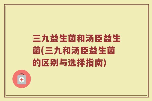 三九益生菌和汤臣益生菌(三九和汤臣益生菌的区别与选择指南)