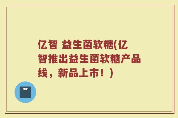 亿智 益生菌软糖(亿智推出益生菌软糖产品线,新品上市!) 亿智 益生菌软糖(亿智推出益生菌软糖产品线,新品上市!)