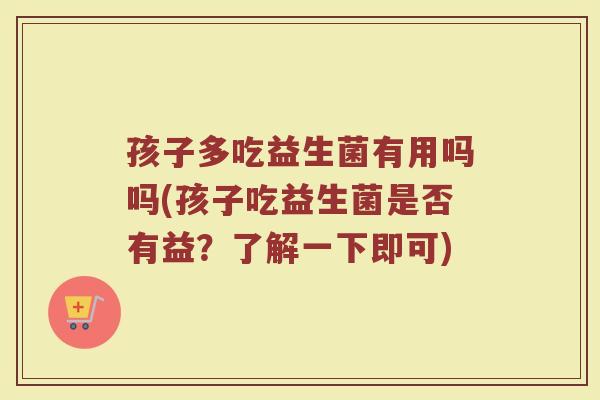 孩子多吃益生菌有用吗吗(孩子吃益生菌是否有益？了解一下即可)