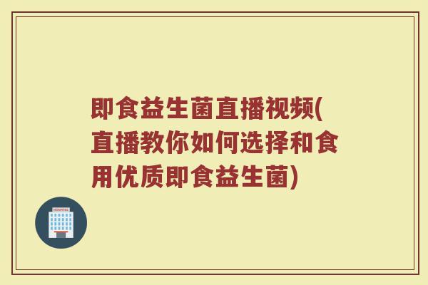 即食益生菌直播视频(直播教你如何选择和食用优质即食益生菌)