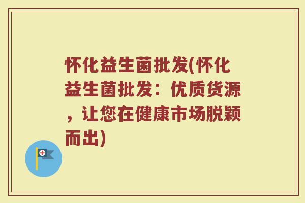 怀化益生菌批发(怀化益生菌批发：优质货源，让您在健康市场脱颖而出)