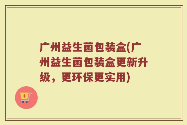 广州益生菌包装盒(广州益生菌包装盒更新升级,更环保更实用) 广州益生菌包装盒(广州益生菌包装盒更新升级,更环保更实用)