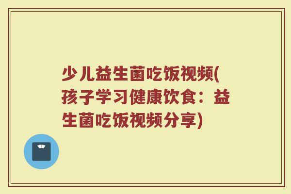 少儿益生菌吃饭视频(孩子学习健康饮食：益生菌吃饭视频分享)
