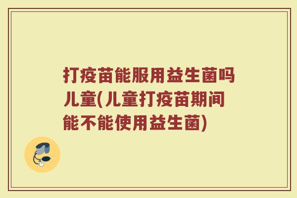 打疫苗能服用益生菌吗儿童(儿童打疫苗期间能不能使用益生菌)