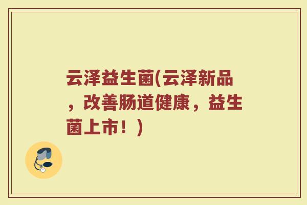 云泽益生菌(云泽新品，改善肠道健康，益生菌上市！)