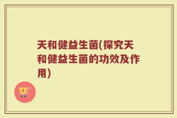天和健益生菌(探究天和健益生菌的功效及作用)