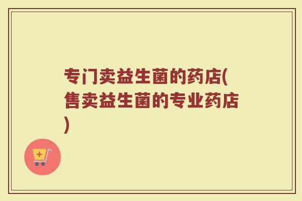 专门卖益生菌的药店(售卖益生菌的专业药店)