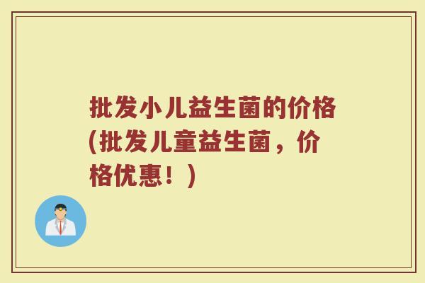 批发小儿益生菌的价格(批发儿童益生菌，价格优惠！)
