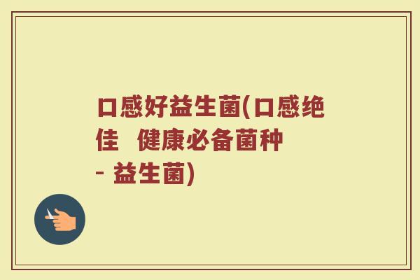 口感好益生菌(口感绝佳  健康必备菌种 - 益生菌)