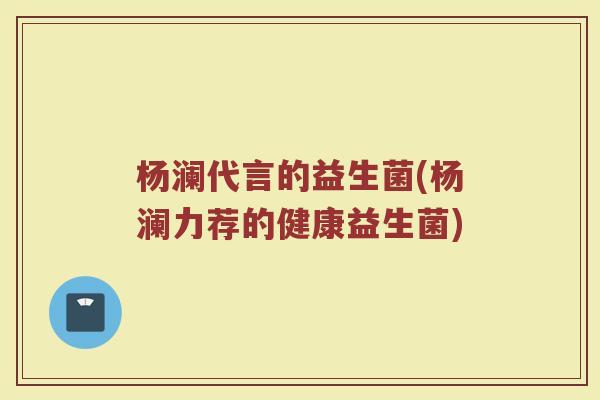 杨澜代言的益生菌(杨澜力荐的健康益生菌) 杨澜代言的益生菌(杨澜力荐的健康益生菌)
