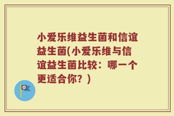 小爱乐维益生菌和信谊益生菌(小爱乐维与信谊益生菌比较：哪一个更适合你？)
