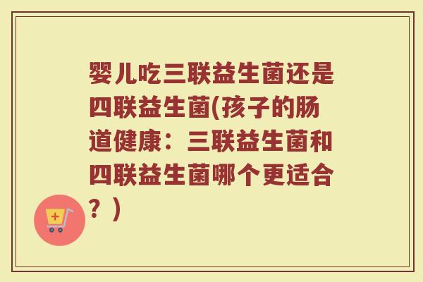婴儿吃三联益生菌还是四联益生菌(孩子的肠道健康：三联益生菌和四联益生菌哪个更适合？)