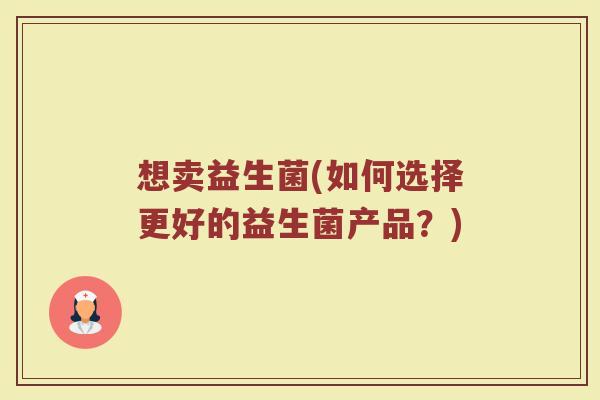 想卖益生菌(如何选择更好的益生菌产品？)