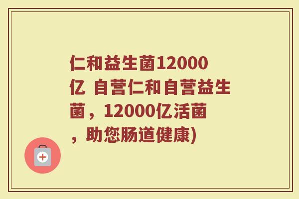仁和益生菌12000亿 自营仁和自营益生菌，12000亿活菌，助您肠道健康)