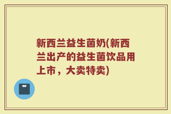 新西兰益生菌奶(新西兰出产的益生菌饮品用上市，大卖特卖)