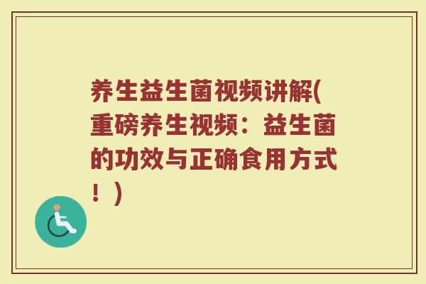 养生益生菌视频讲解(重磅养生视频：益生菌的功效与正确食用方式！)