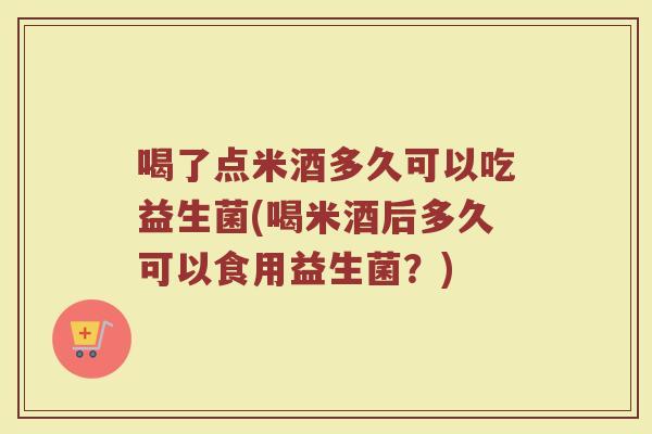 喝了点米酒多久可以吃益生菌(喝米酒后多久可以食用益生菌？)