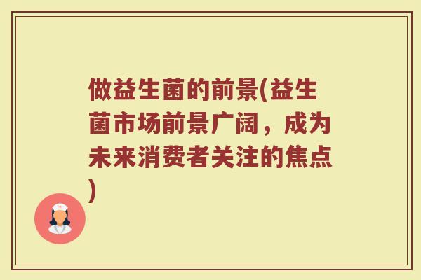 做益生菌的前景(益生菌市场前景广阔,成为未来消费者关注的焦点) 做益生菌的前景(益生菌市场前景广阔,成为未来消费者关注的焦点)